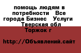 помощь людям в потребности - Все города Бизнес » Услуги   . Тверская обл.,Торжок г.